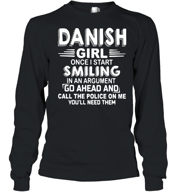 Danish Girl Once I Start Smiling In An Argument Go Ahead And Call The Police On Me You’ll Need Them shirt Long Sleeved T-shirt