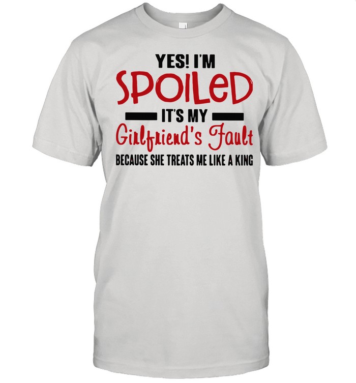 Yes I’m Spoiled It’s My Girlfriend’s Fault Because She Treats Me Like A King shirt