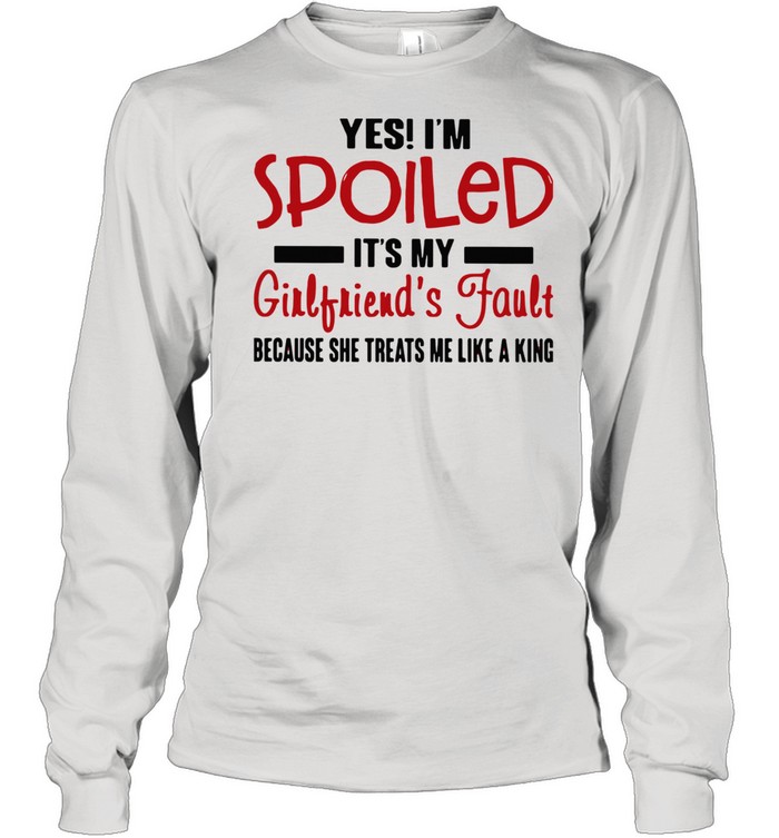 Yes I'm Spoiled It's My Girlfriend's Fault Because She Treats Me Like A King shirt Long Sleeved T-shirt