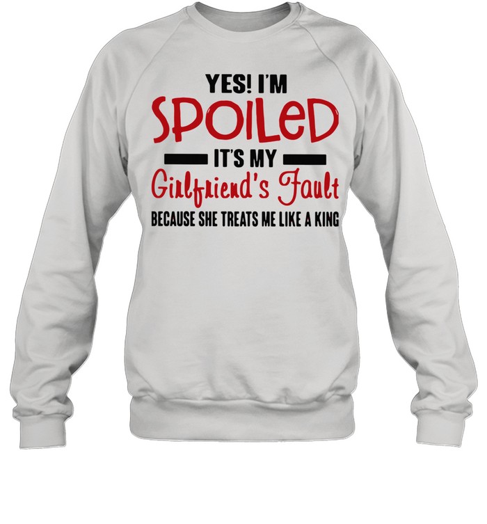 Yes I'm Spoiled It's My Girlfriend's Fault Because She Treats Me Like A King shirt Unisex Sweatshirt
