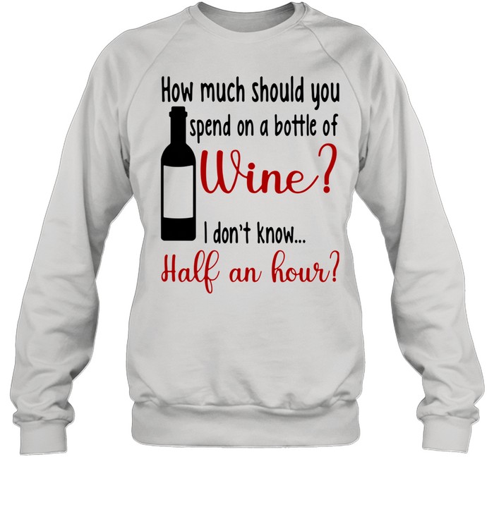 How Much Should You Spend On A Bottle Of Wine I Don't Know Half An Hour shirt Unisex Sweatshirt