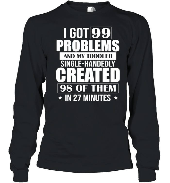 I Got 99 Problems And My Toddler Single-Handedly Created 98 Of Them In 27 Minutes shirt Long Sleeved T-shirt