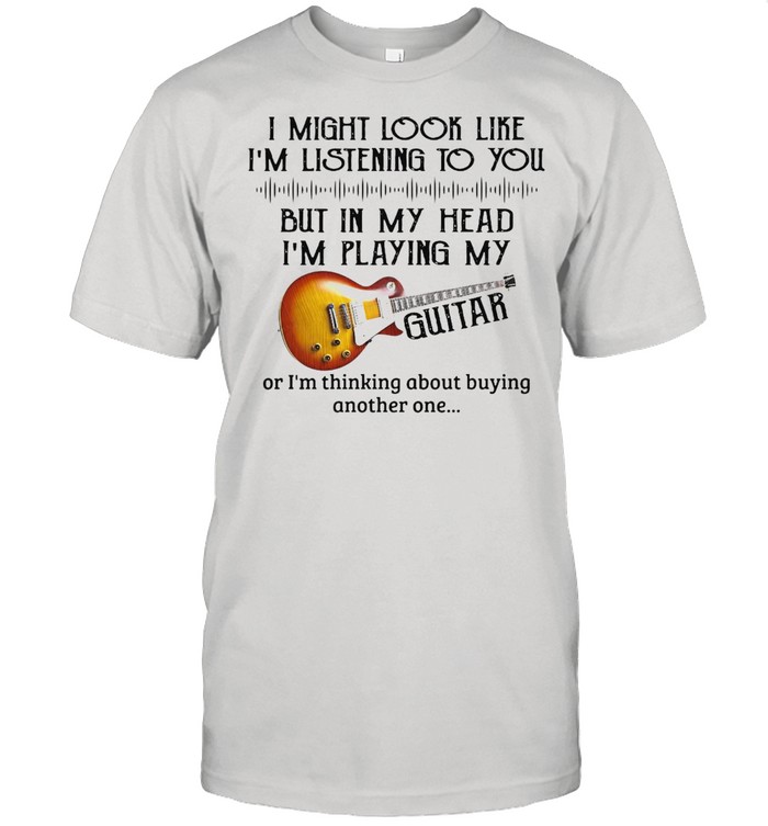 I Might Look Like I’m Listening To You But In My Head I’m Playing My Guitar T-shirt