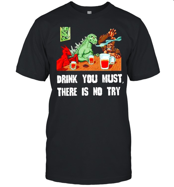 Godzilla drink you must there is no try shirt