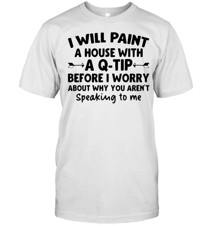 I Will Paint A House Wit A Q-tip Before I Wonder About Why You Aren’t Speaking To Me Shirt